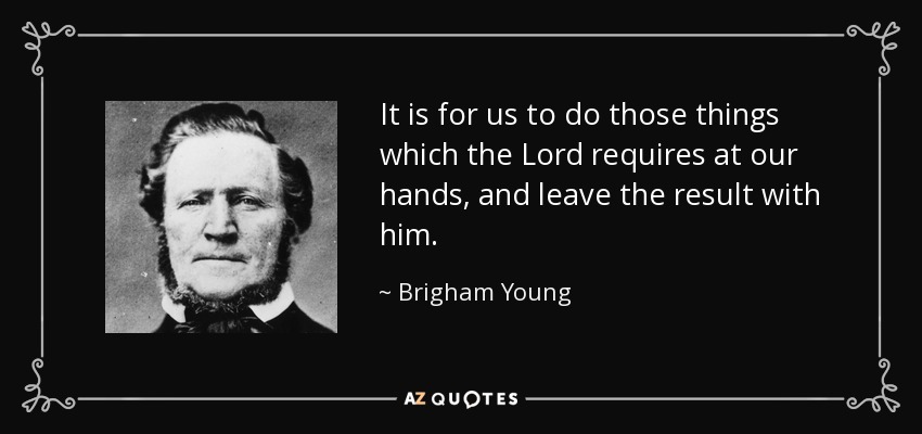 It is for us to do those things which the Lord requires at our hands, and leave the result with him. - Brigham Young