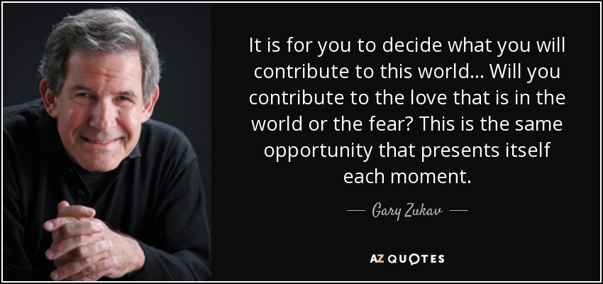 It is for you to decide what you will contribute to this world... Will you contribute to the love that is in the world or the fear? This is the same opportunity that presents itself each moment. - Gary Zukav