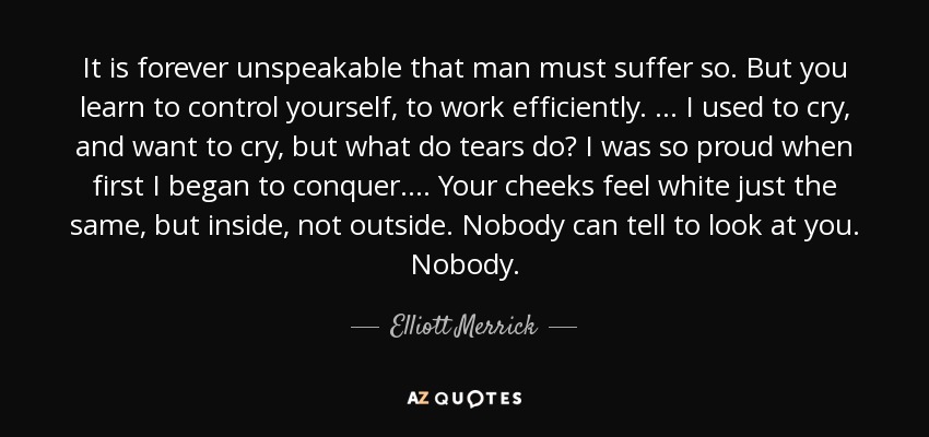 It is forever unspeakable that man must suffer so. But you learn to control yourself, to work efficiently. ... I used to cry, and want to cry, but what do tears do? I was so proud when first I began to conquer. ... Your cheeks feel white just the same, but inside, not outside. Nobody can tell to look at you. Nobody. - Elliott Merrick