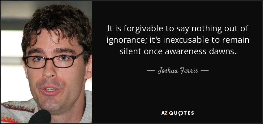It is forgivable to say nothing out of ignorance; it's inexcusable to remain silent once awareness dawns. - Joshua Ferris