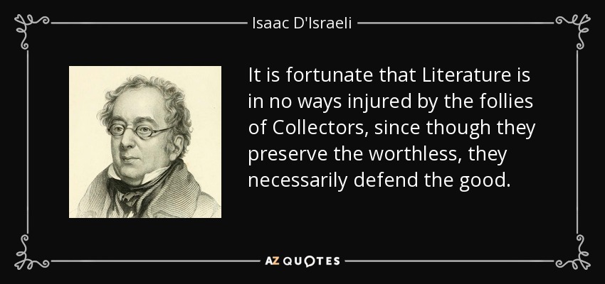 It is fortunate that Literature is in no ways injured by the follies of Collectors, since though they preserve the worthless, they necessarily defend the good. - Isaac D'Israeli