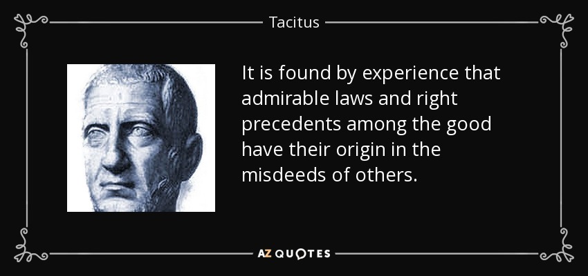 It is found by experience that admirable laws and right precedents among the good have their origin in the misdeeds of others. - Tacitus