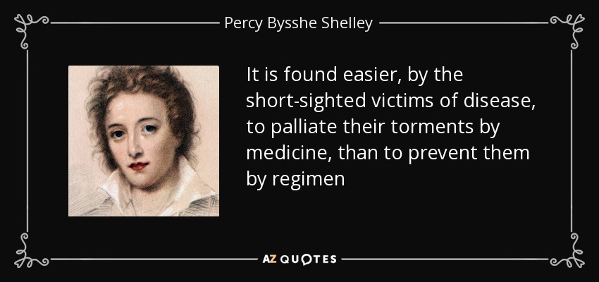It is found easier, by the short-sighted victims of disease, to palliate their torments by medicine, than to prevent them by regimen - Percy Bysshe Shelley