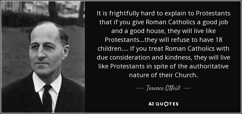 It is frightfully hard to explain to Protestants that if you give Roman Catholics a good job and a good house, they will live like Protestants...they will refuse to have 18 children.... If you treat Roman Catholics with due consideration and kindness, they will live like Protestants in spite of the authoritative nature of their Church. - Terence O'Neill, Baron O'Neill of the Maine