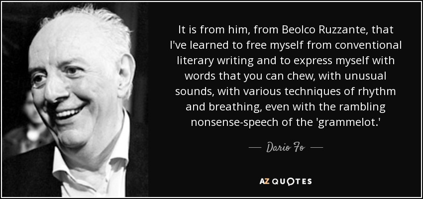 It is from him, from Beolco Ruzzante, that I've learned to free myself from conventional literary writing and to express myself with words that you can chew, with unusual sounds, with various techniques of rhythm and breathing, even with the rambling nonsense-speech of the 'grammelot.' - Dario Fo