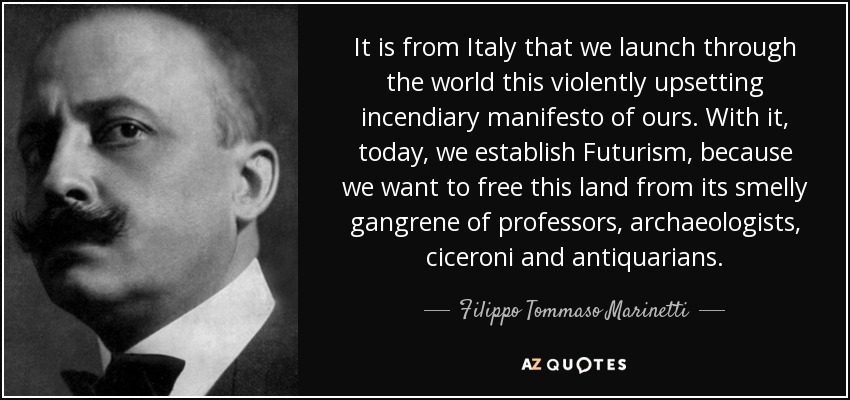 It is from Italy that we launch through the world this violently upsetting incendiary manifesto of ours. With it, today, we establish Futurism, because we want to free this land from its smelly gangrene of professors, archaeologists, ciceroni and antiquarians. - Filippo Tommaso Marinetti