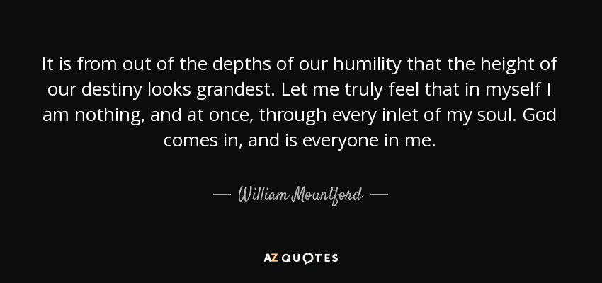 It is from out of the depths of our humility that the height of our destiny looks grandest. Let me truly feel that in myself I am nothing, and at once, through every inlet of my soul. God comes in, and is everyone in me. - William Mountford