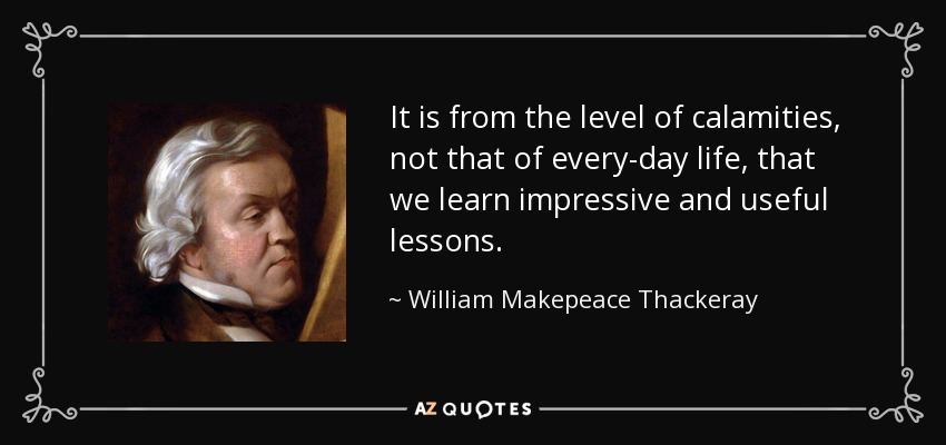It is from the level of calamities, not that of every-day life, that we learn impressive and useful lessons. - William Makepeace Thackeray