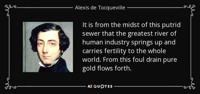 It is from the midst of this putrid sewer that the greatest river of human industry springs up and carries fertility to the whole world. From this foul drain pure gold flows forth. - Alexis de Tocqueville
