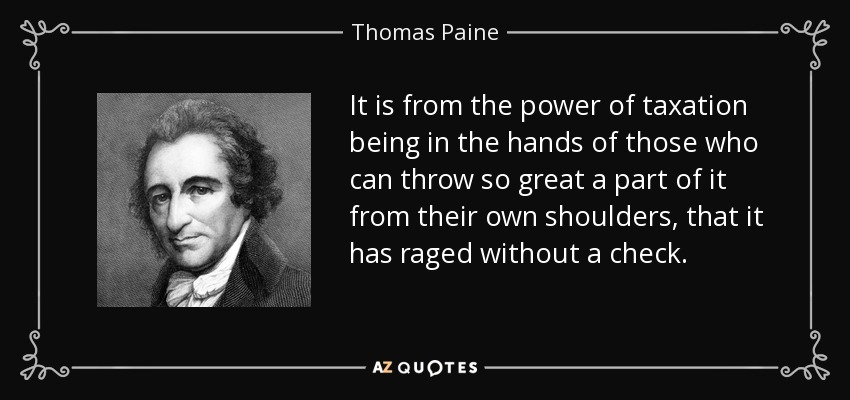 It is from the power of taxation being in the hands of those who can throw so great a part of it from their own shoulders, that it has raged without a check. - Thomas Paine