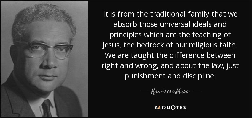 It is from the traditional family that we absorb those universal ideals and principles which are the teaching of Jesus, the bedrock of our religious faith. We are taught the difference between right and wrong, and about the law, just punishment and discipline. - Kamisese Mara