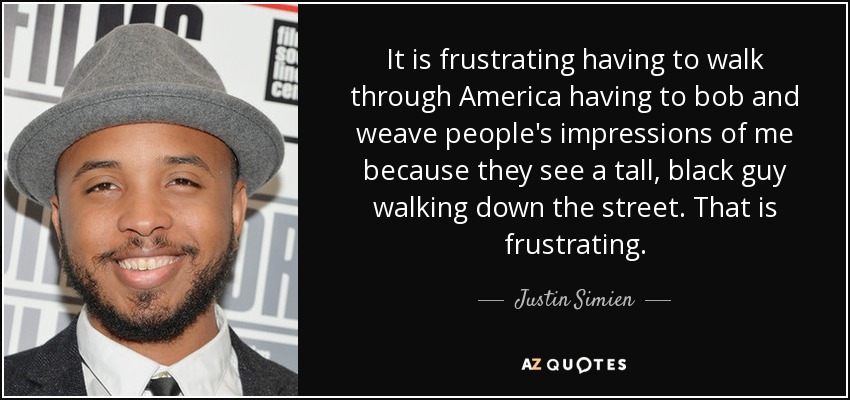 It is frustrating having to walk through America having to bob and weave people's impressions of me because they see a tall, black guy walking down the street. That is frustrating. - Justin Simien