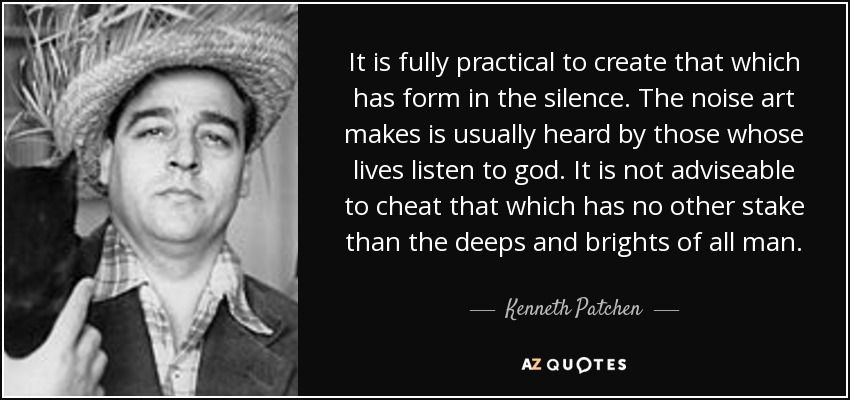 It is fully practical to create that which has form in the silence. The noise art makes is usually heard by those whose lives listen to god. It is not adviseable to cheat that which has no other stake than the deeps and brights of all man. - Kenneth Patchen