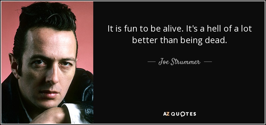 It is fun to be alive. It's a hell of a lot better than being dead. - Joe Strummer