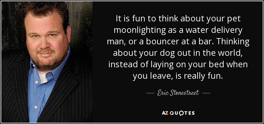 It is fun to think about your pet moonlighting as a water delivery man, or a bouncer at a bar. Thinking about your dog out in the world, instead of laying on your bed when you leave, is really fun. - Eric Stonestreet