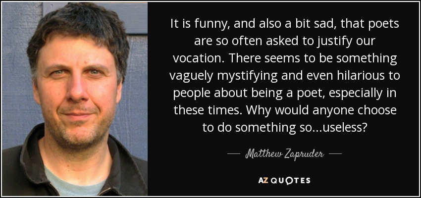 It is funny, and also a bit sad, that poets are so often asked to justify our vocation. There seems to be something vaguely mystifying and even hilarious to people about being a poet, especially in these times. Why would anyone choose to do something so...useless? - Matthew Zapruder