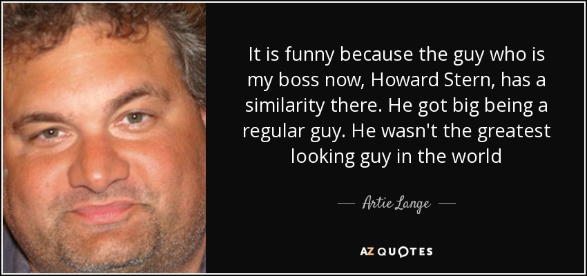 It is funny because the guy who is my boss now, Howard Stern, has a similarity there. He got big being a regular guy. He wasn't the greatest looking guy in the world - Artie Lange