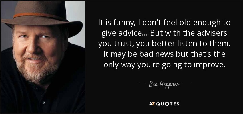 It is funny, I don't feel old enough to give advice... But with the advisers you trust, you better listen to them. It may be bad news but that's the only way you're going to improve. - Ben Heppner
