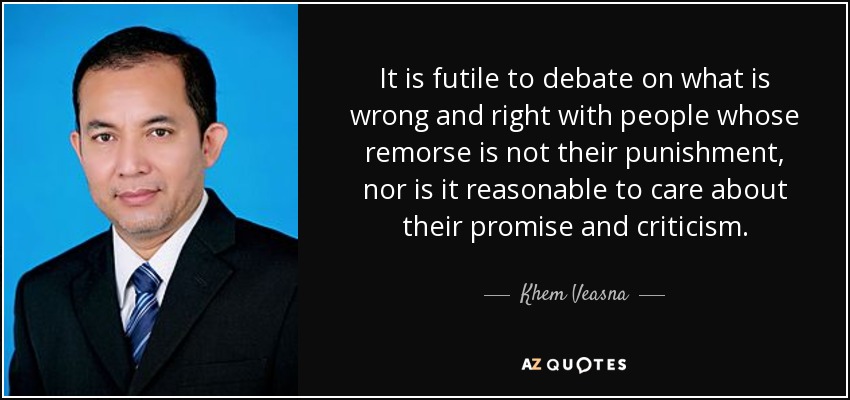 It is futile to debate on what is wrong and right with people whose remorse is not their punishment, nor is it reasonable to care about their promise and criticism. - Khem Veasna