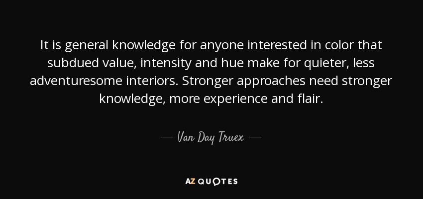 It is general knowledge for anyone interested in color that subdued value, intensity and hue make for quieter, less adventuresome interiors. Stronger approaches need stronger knowledge, more experience and flair. - Van Day Truex