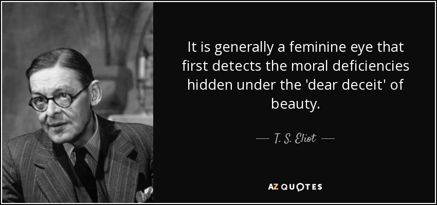 It is generally a feminine eye that first detects the moral deficiencies hidden under the 'dear deceit' of beauty. - T. S. Eliot