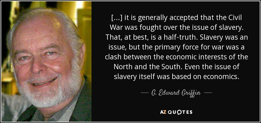 [...] it is generally accepted that the Civil War was fought over the issue of slavery. That, at best, is a half-truth. Slavery was an issue, but the primary force for war was a clash between the economic interests of the North and the South. Even the issue of slavery itself was based on economics. - G. Edward Griffin