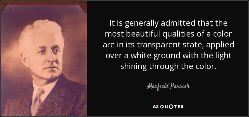 It is generally admitted that the most beautiful qualities of a color are in its transparent state, applied over a white ground with the light shining through the color. - Maxfield Parrish