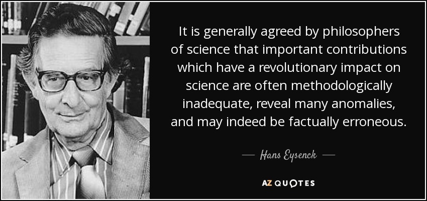 It is generally agreed by philosophers of science that important contributions which have a revolutionary impact on science are often methodologically inadequate, reveal many anomalies, and may indeed be factually erroneous. - Hans Eysenck