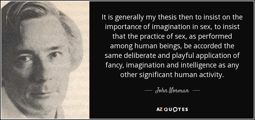 It is generally my thesis then to insist on the importance of imagination in sex, to insist that the practice of sex, as performed among human beings, be accorded the same deliberate and playful application of fancy, imagination and intelligence as any other significant human activity. - John Norman