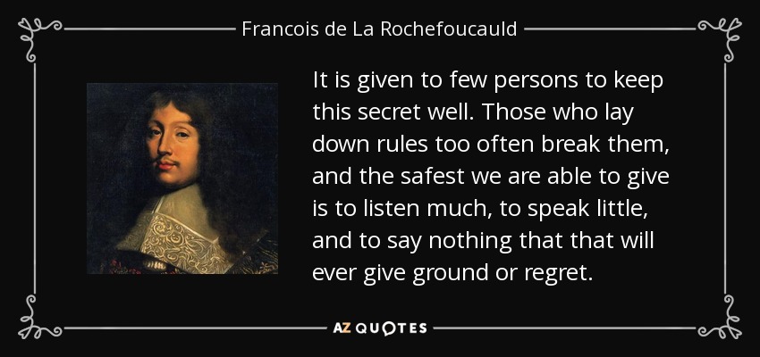 It is given to few persons to keep this secret well. Those who lay down rules too often break them, and the safest we are able to give is to listen much, to speak little, and to say nothing that that will ever give ground or regret. - Francois de La Rochefoucauld