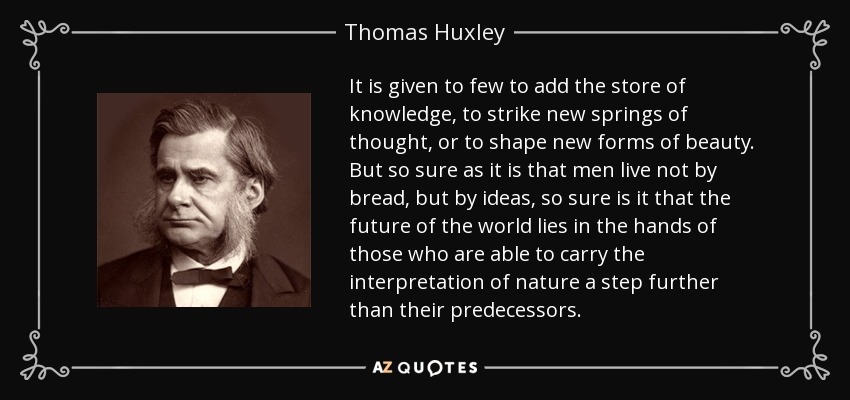 It is given to few to add the store of knowledge, to strike new springs of thought, or to shape new forms of beauty. But so sure as it is that men live not by bread, but by ideas, so sure is it that the future of the world lies in the hands of those who are able to carry the interpretation of nature a step further than their predecessors. - Thomas Huxley