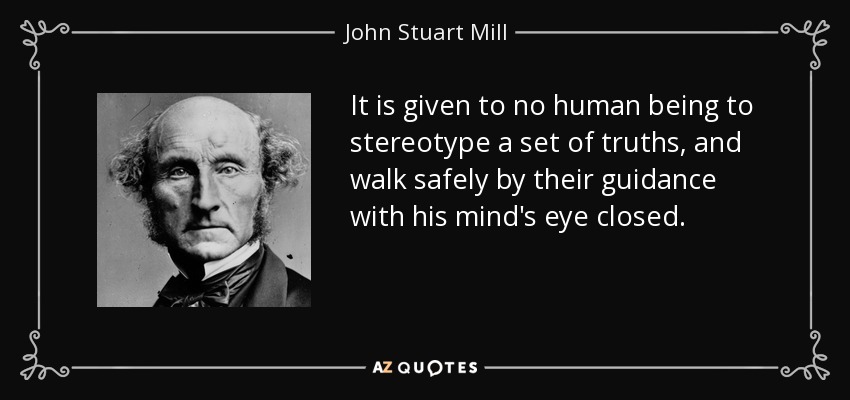 It is given to no human being to stereotype a set of truths, and walk safely by their guidance with his mind's eye closed. - John Stuart Mill