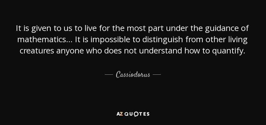 It is given to us to live for the most part under the guidance of mathematics ... It is impossible to distinguish from other living creatures anyone who does not understand how to quantify. - Cassiodorus