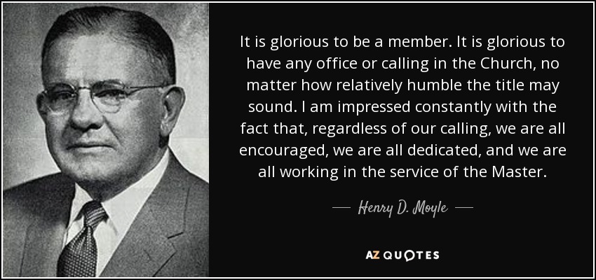 It is glorious to be a member. It is glorious to have any office or calling in the Church, no matter how relatively humble the title may sound. I am impressed constantly with the fact that, regardless of our calling, we are all encouraged, we are all dedicated, and we are all working in the service of the Master. - Henry D. Moyle