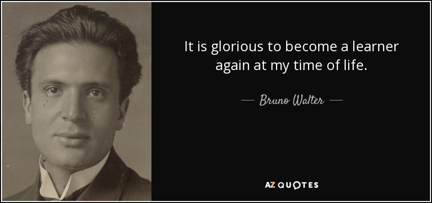 It is glorious to become a learner again at my time of life. - Bruno Walter