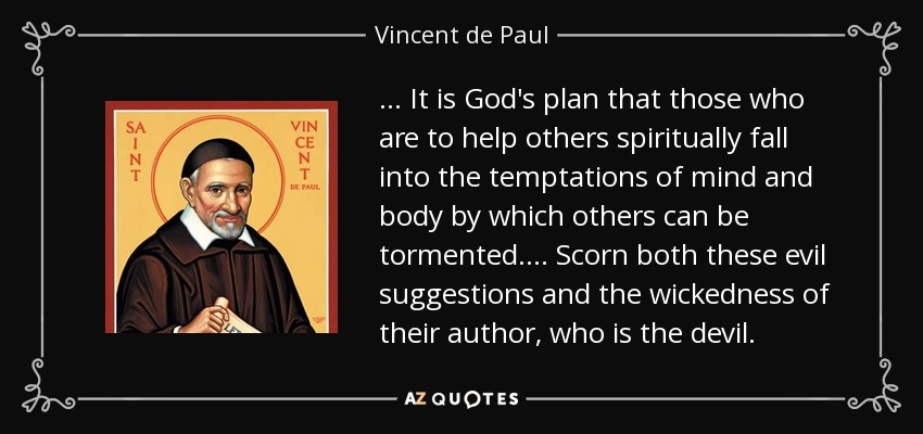 . . . It is God's plan that those who are to help others spiritually fall into the temptations of mind and body by which others can be tormented. . . . Scorn both these evil suggestions and the wickedness of their author, who is the devil. - Vincent de Paul