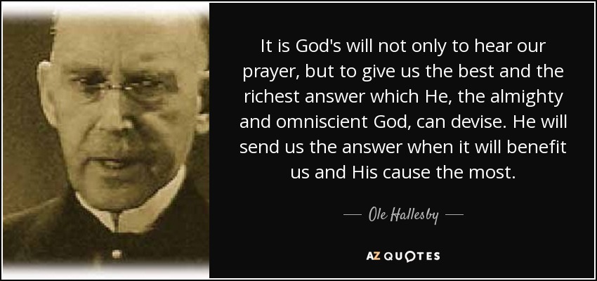 It is God's will not only to hear our prayer, but to give us the best and the richest answer which He, the almighty and omniscient God, can devise. He will send us the answer when it will benefit us and His cause the most. - Ole Hallesby