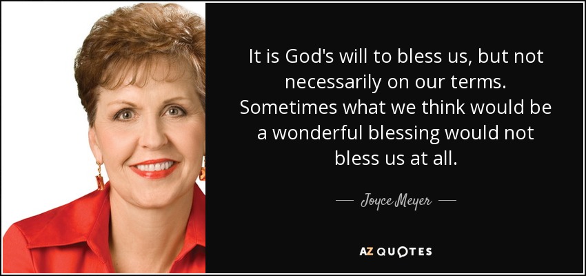 It is God's will to bless us, but not necessarily on our terms. Sometimes what we think would be a wonderful blessing would not bless us at all. - Joyce Meyer