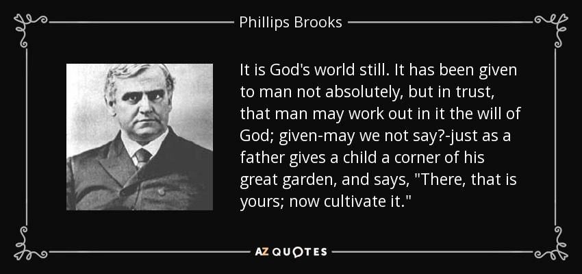 It is God's world still. It has been given to man not absolutely, but in trust, that man may work out in it the will of God; given-may we not say?-just as a father gives a child a corner of his great garden, and says, 