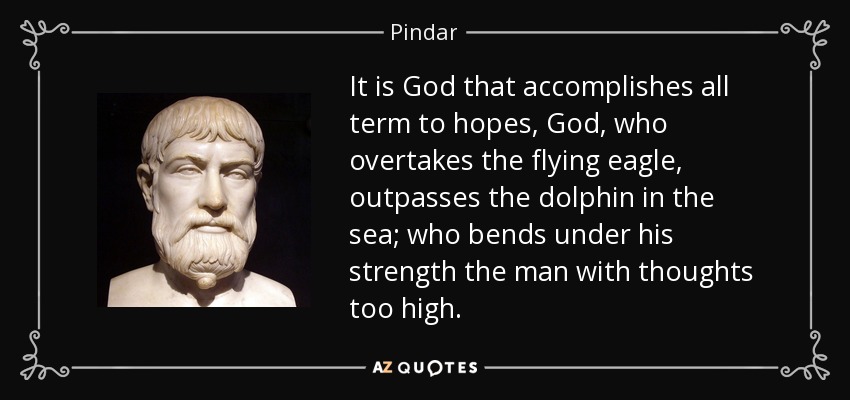 It is God that accomplishes all term to hopes, God, who overtakes the flying eagle, outpasses the dolphin in the sea; who bends under his strength the man with thoughts too high. - Pindar
