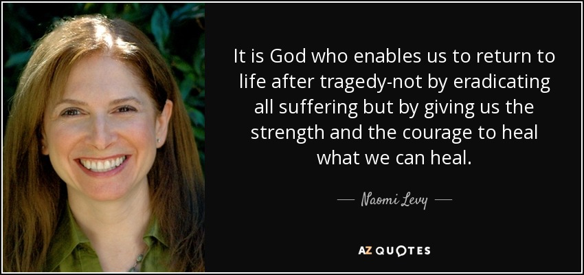 It is God who enables us to return to life after tragedy-not by eradicating all suffering but by giving us the strength and the courage to heal what we can heal. - Naomi Levy