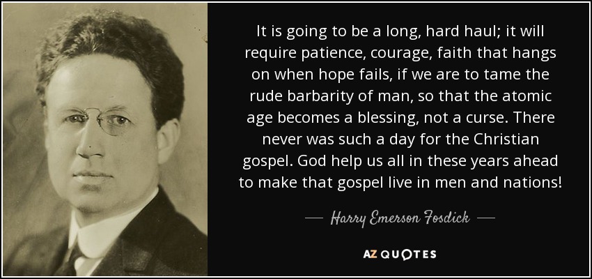 It is going to be a long, hard haul; it will require patience, courage, faith that hangs on when hope fails, if we are to tame the rude barbarity of man, so that the atomic age becomes a blessing, not a curse. There never was such a day for the Christian gospel. God help us all in these years ahead to make that gospel live in men and nations! - Harry Emerson Fosdick