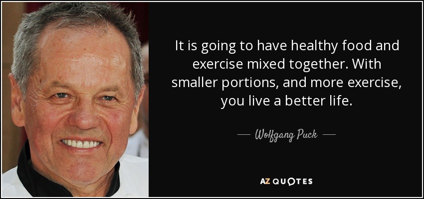 It is going to have healthy food and exercise mixed together. With smaller portions, and more exercise, you live a better life. - Wolfgang Puck