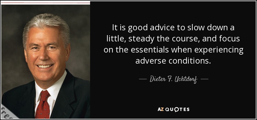 It is good advice to slow down a little, steady the course, and focus on the essentials when experiencing adverse conditions. - Dieter F. Uchtdorf