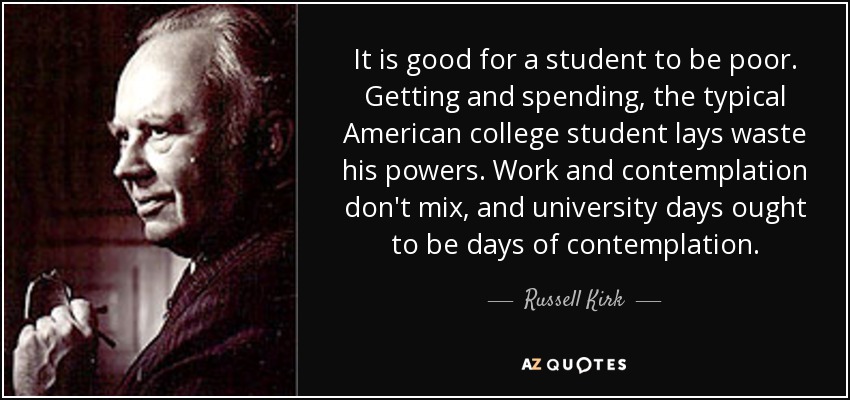 It is good for a student to be poor. Getting and spending, the typical American college student lays waste his powers. Work and contemplation don't mix, and university days ought to be days of contemplation. - Russell Kirk
