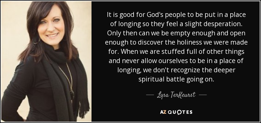 It is good for God's people to be put in a place of longing so they feel a slight desperation. Only then can we be empty enough and open enough to discover the holiness we were made for. When we are stuffed full of other things and never allow ourselves to be in a place of longing, we don't recognize the deeper spiritual battle going on. - Lysa TerKeurst