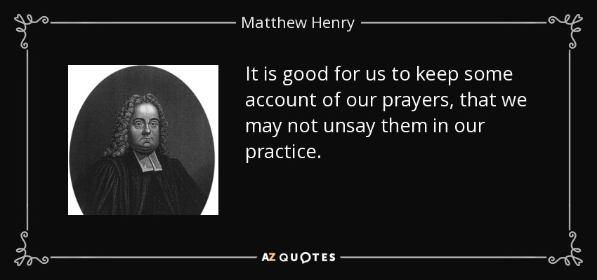 It is good for us to keep some account of our prayers, that we may not unsay them in our practice. - Matthew Henry