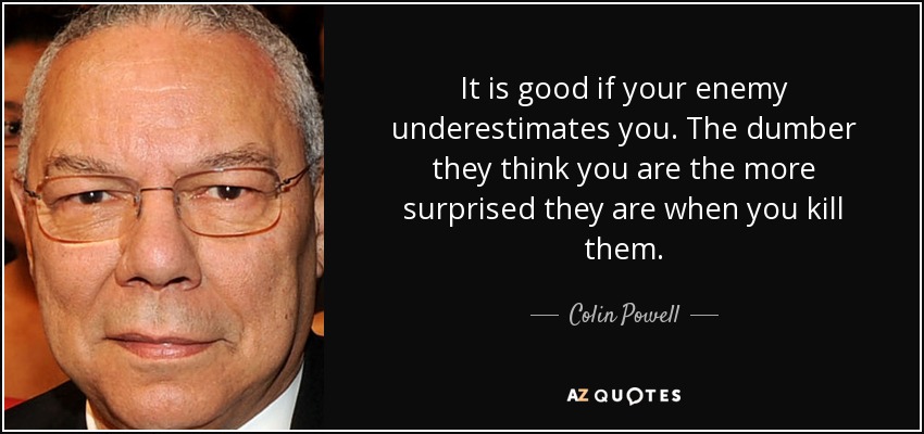 It is good if your enemy underestimates you. The dumber they think you are the more surprised they are when you kill them. - Colin Powell