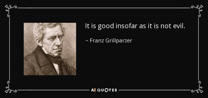 It is good insofar as it is not evil. - Franz Grillparzer