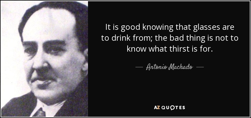 It is good knowing that glasses are to drink from; the bad thing is not to know what thirst is for. - Antonio Machado